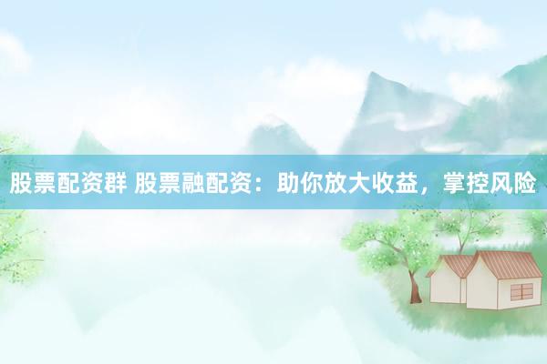 股票配资群 股票融配资：助你放大收益，掌控风险
