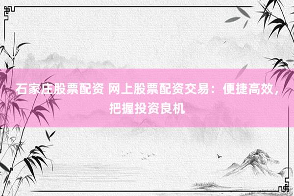 石家庄股票配资 网上股票配资交易：便捷高效，把握投资良机