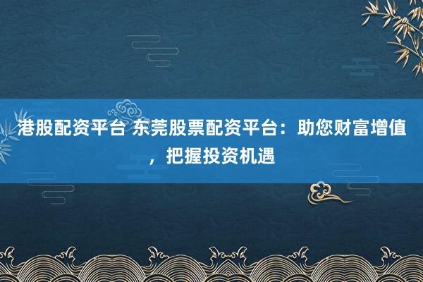 港股配资平台 东莞股票配资平台：助您财富增值，把握投资机遇
