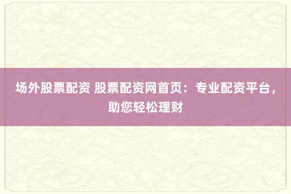 场外股票配资 股票配资网首页：专业配资平台，助您轻松理财