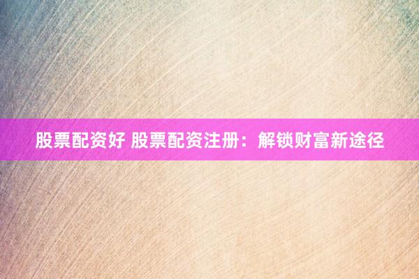 股票配资好 股票配资注册：解锁财富新途径